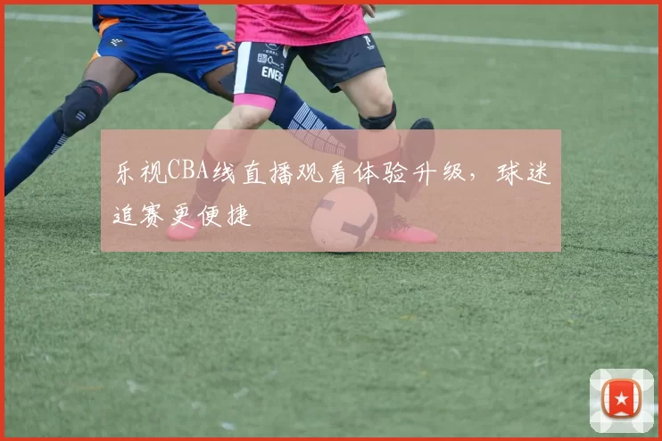 乐视CBA线直播观看体验升级，球迷追赛更便捷