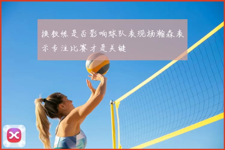 换教练是否影响球队表现杨瀚森表示专注比赛才是关键