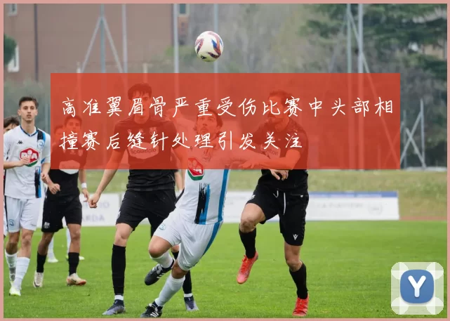 高准翼眉骨严重受伤比赛中头部相撞赛后缝针处理引发关注