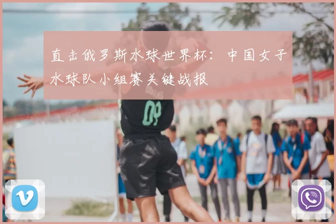 直击俄罗斯水球世界杯：中国女子水球队小组赛关键战报