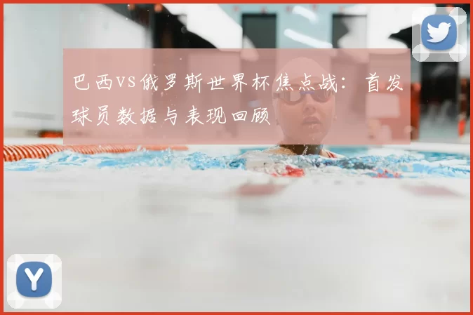 巴西vs俄罗斯世界杯焦点战:首发球员数据与表现回顾