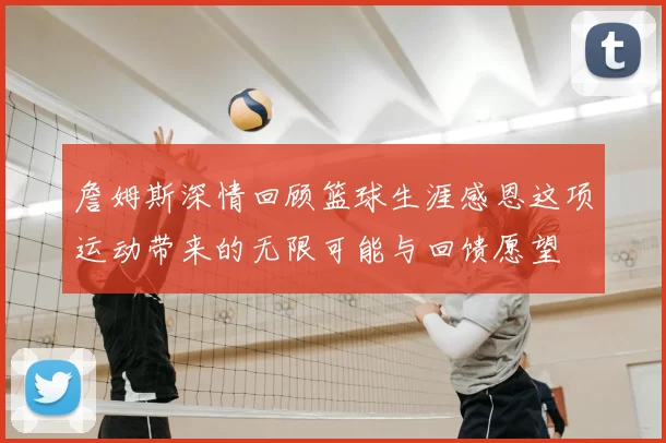 詹姆斯深情回顾篮球生涯感恩这项运动带来的无限可能与回馈愿望