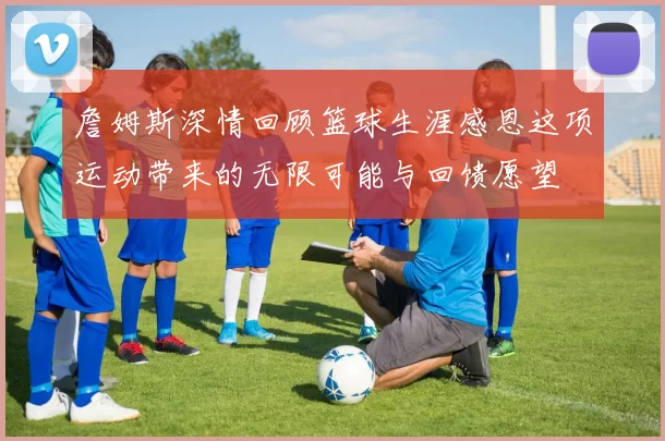 詹姆斯深情回顾篮球生涯感恩这项运动带来的无限可能与回馈愿望