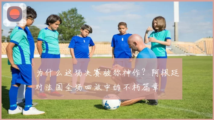 为什么这场决赛被称神作?阿根廷对法国全场回放中的不朽篇章