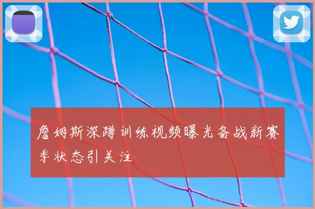 詹姆斯深蹲训练视频曝光备战新赛季状态引关注