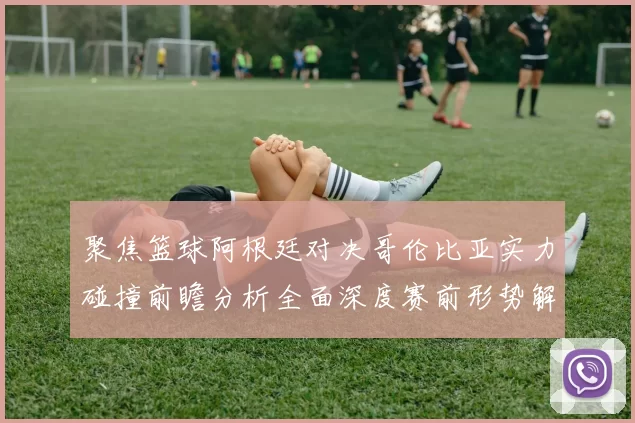 聚焦篮球阿根廷对决哥伦比亚实力碰撞前瞻分析全面深度赛前形势解读