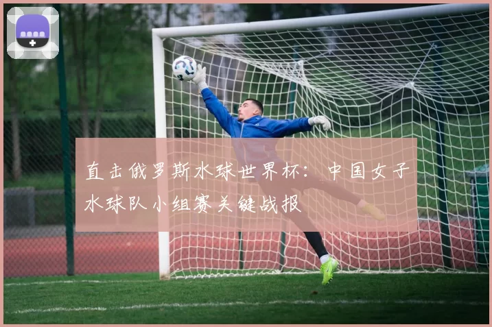 直击俄罗斯水球世界杯:中国女子水球队小组赛关键战报
