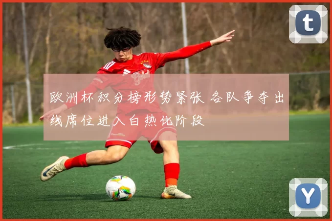欧洲杯积分榜形势紧张 各队争夺出线席位进入白热化阶段