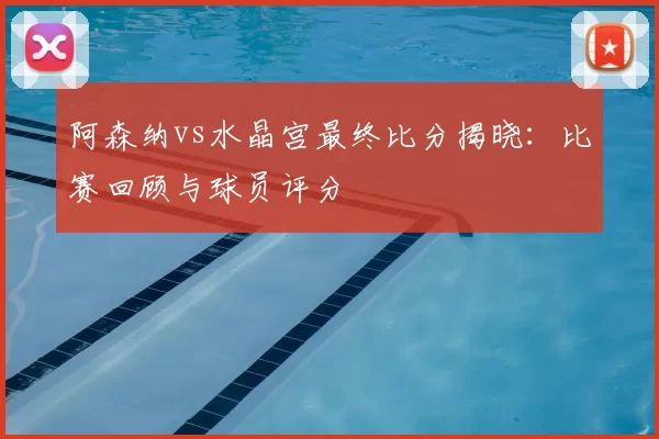 阿森纳vs水晶宫最终比分揭晓:比赛回顾与球员评分
