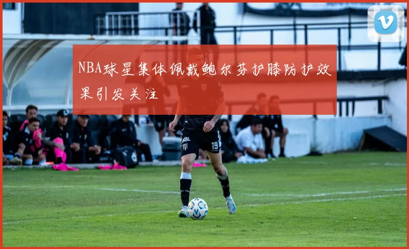 NBA球星集体佩戴鲍尔芬护膝防护效果引发关注
