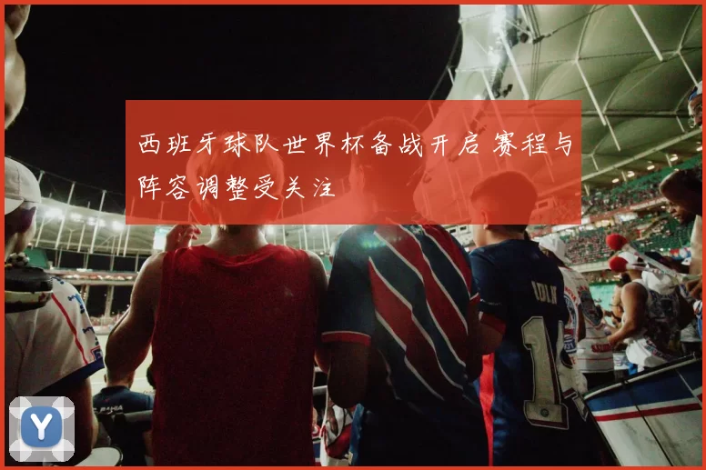 西班牙球队世界杯备战开启 赛程与阵容调整受关注