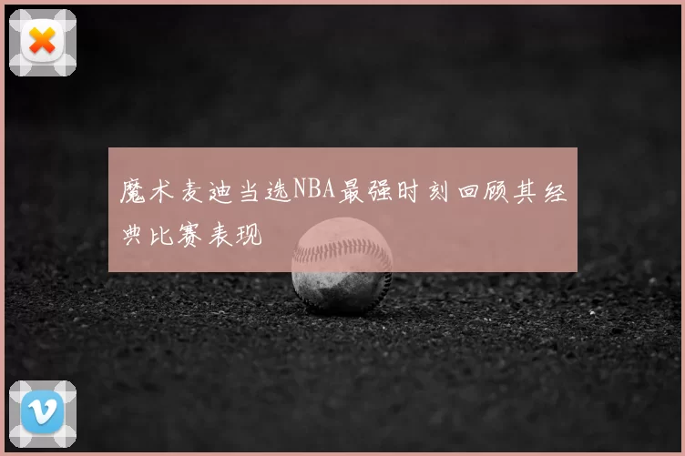 魔术麦迪当选NBA最强时刻回顾其经典比赛表现