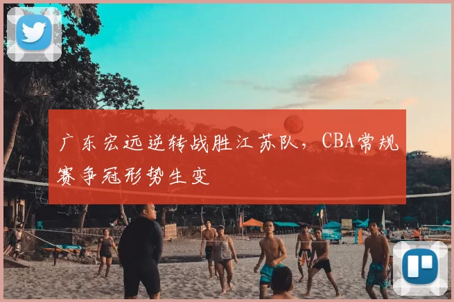 广东宏远逆转战胜江苏队，CBA常规赛争冠形势生变
