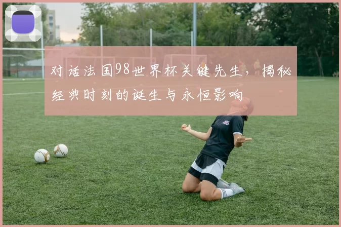 对话法国98世界杯关键先生，揭秘经典时刻的诞生与永恒影响