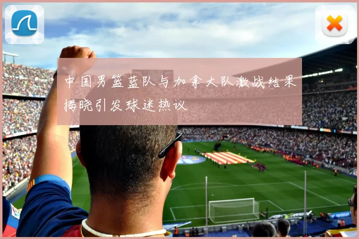 中国男篮蓝队与加拿大队激战结果揭晓引发球迷热议