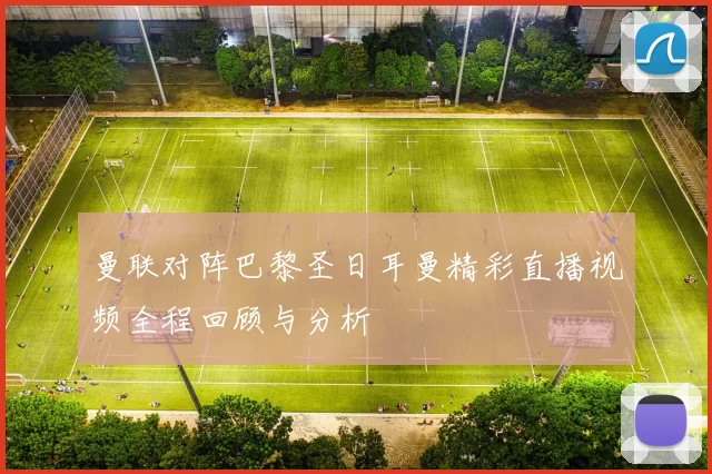 曼联对阵巴黎圣日耳曼精彩直播视频全程回顾与分析