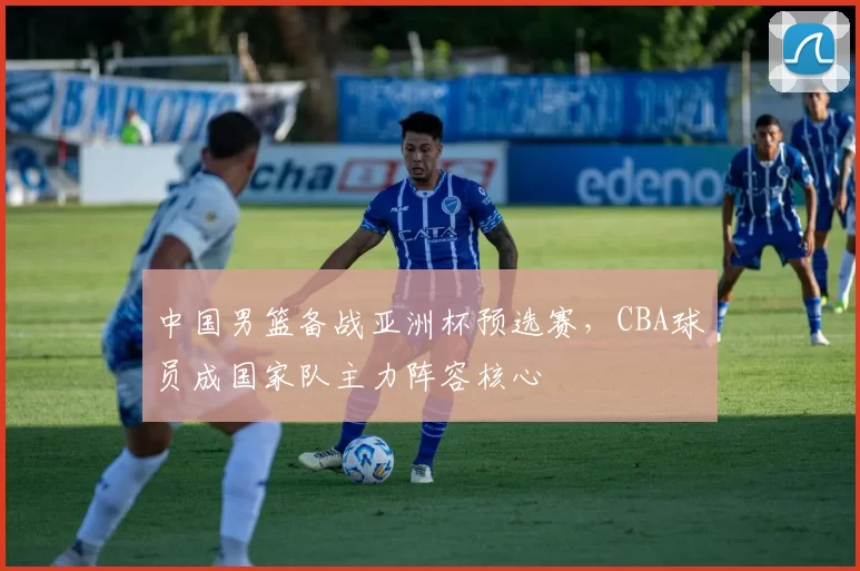 中国男篮备战亚洲杯预选赛，CBA球员成国家队主力阵容核心