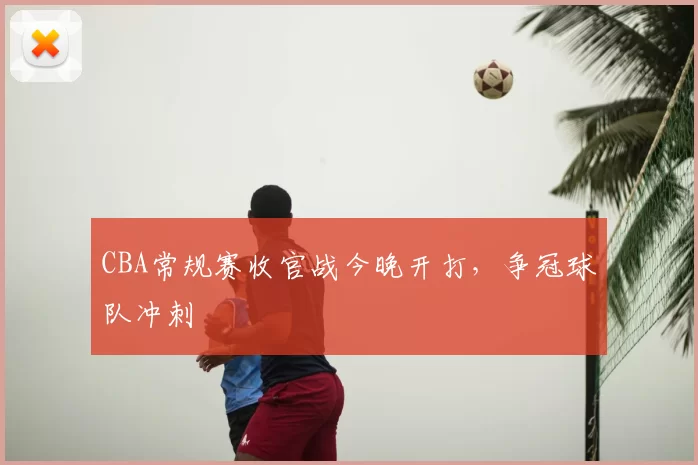 CBA常规赛收官战今晚开打，争冠球队冲刺