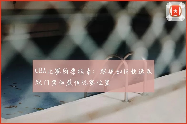 CBA比赛购票指南：球迷如何快速获取门票和最佳观赛位置