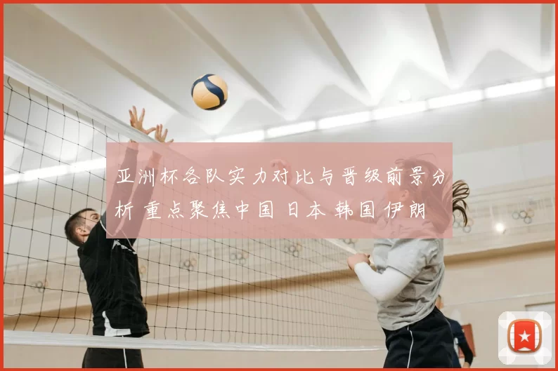 亚洲杯各队实力对比与晋级前景分析 重点聚焦中国 日本 韩国 伊朗等劲旅