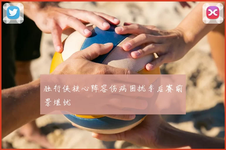 独行侠核心阵容伤病困扰季后赛前景堪忧