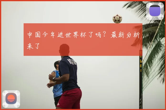 中国今年进世界杯了吗?最新分析来了