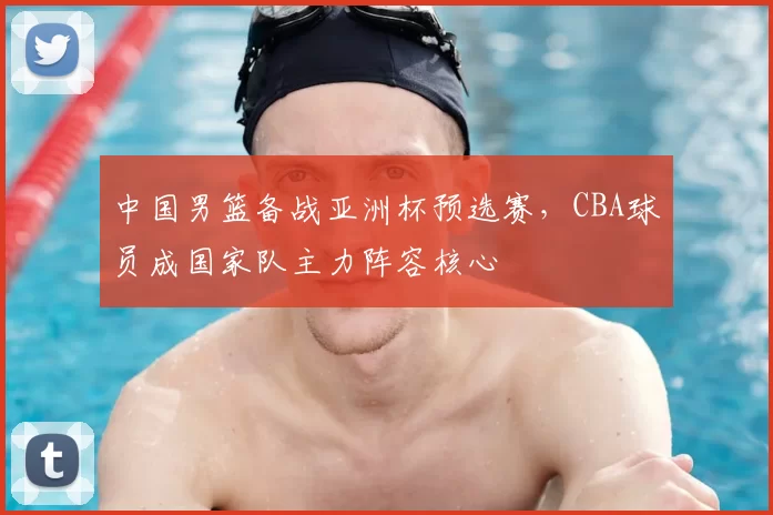 中国男篮备战亚洲杯预选赛，CBA球员成国家队主力阵容核心