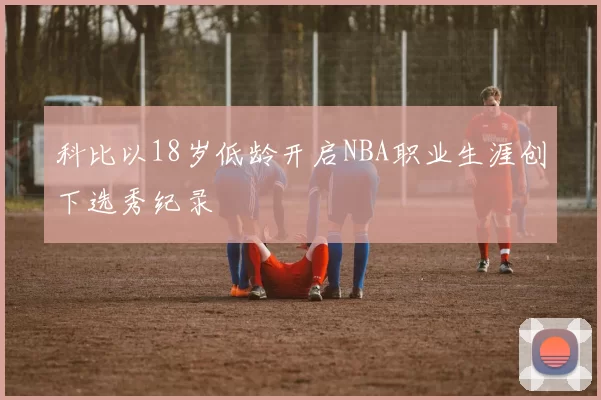 科比以18岁低龄开启NBA职业生涯创下选秀纪录