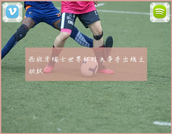 西班牙瑞士世界杯对决争夺出线主动权