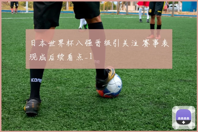 日本世界杯八强晋级引关注 赛事表现成后续看点_1