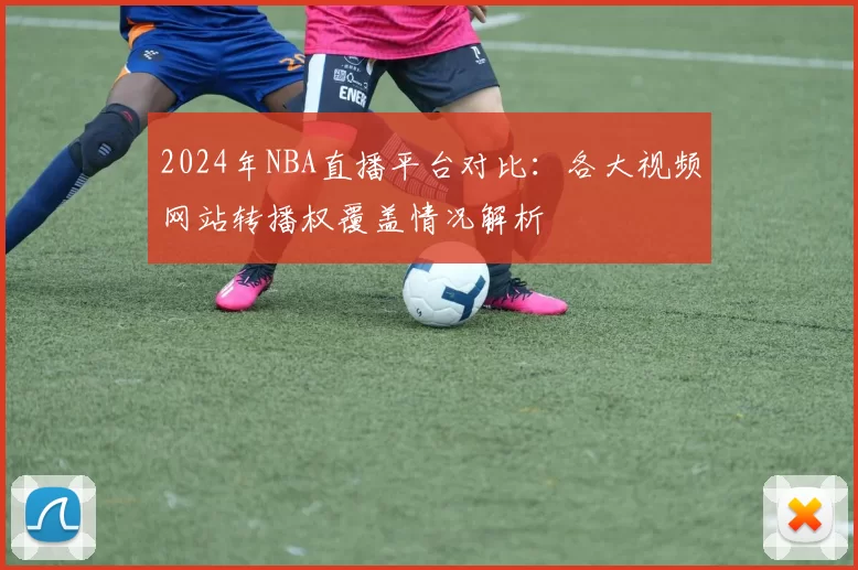 2024年NBA直播平台对比:各大视频网站转播权覆盖情况解析