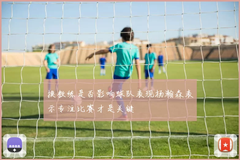 换教练是否影响球队表现杨瀚森表示专注比赛才是关键
