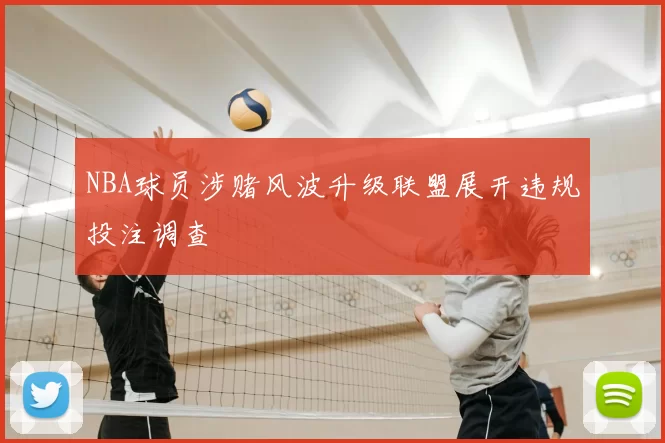 NBA球员涉赌风波升级联盟展开违规投注调查