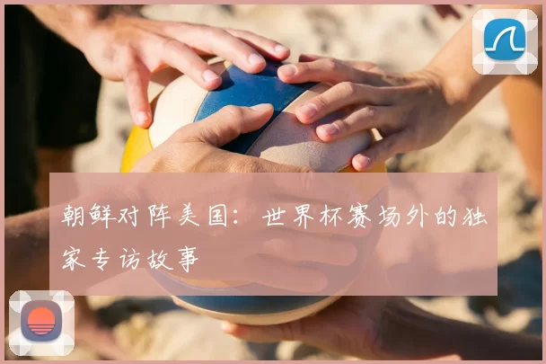 朝鲜对阵美国:世界杯赛场外的独家专访故事