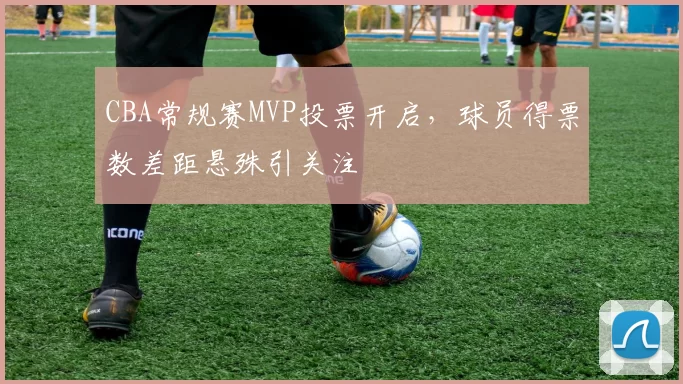 CBA常规赛MVP投票开启，球员得票数差距悬殊引关注