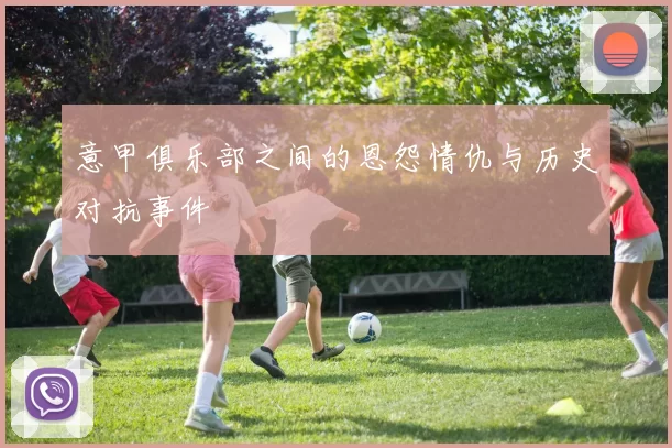 意甲俱乐部之间的恩怨情仇与历史对抗事件