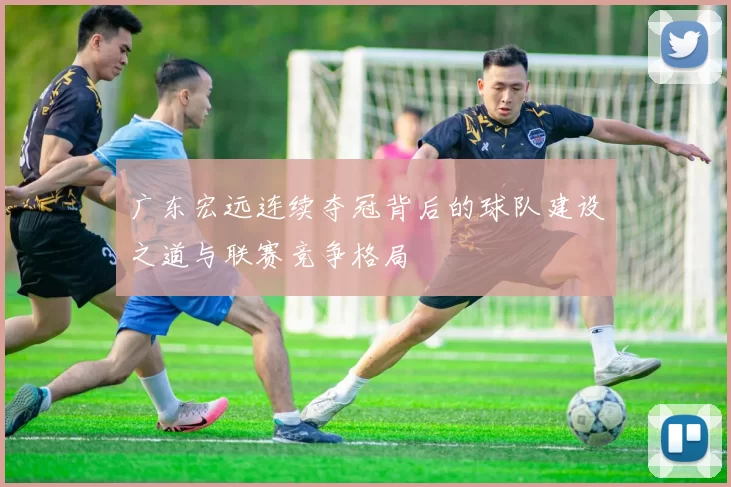广东宏远连续夺冠背后的球队建设之道与联赛竞争格局