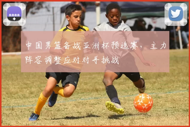 中国男篮备战亚洲杯预选赛，主力阵容调整应对对手挑战