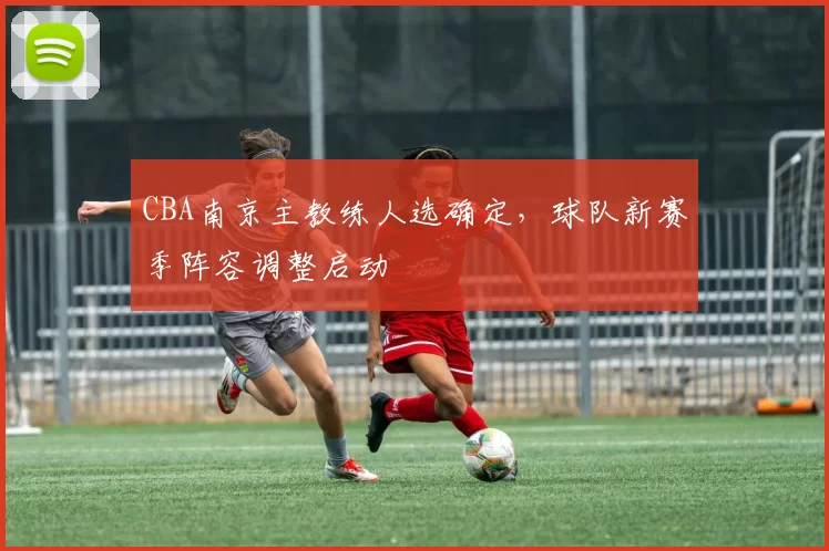 CBA南京主教练人选确定，球队新赛季阵容调整启动