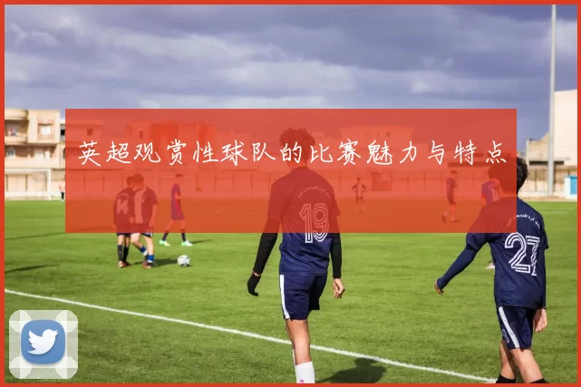 英超观赏性球队的比赛魅力与特点