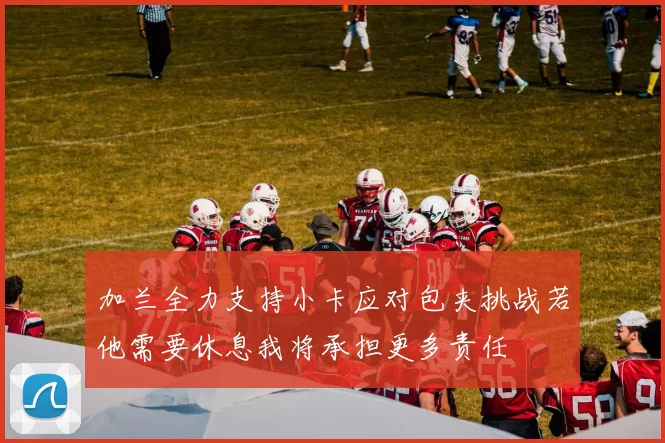加兰全力支持小卡应对包夹挑战若他需要休息我将承担更多责任
