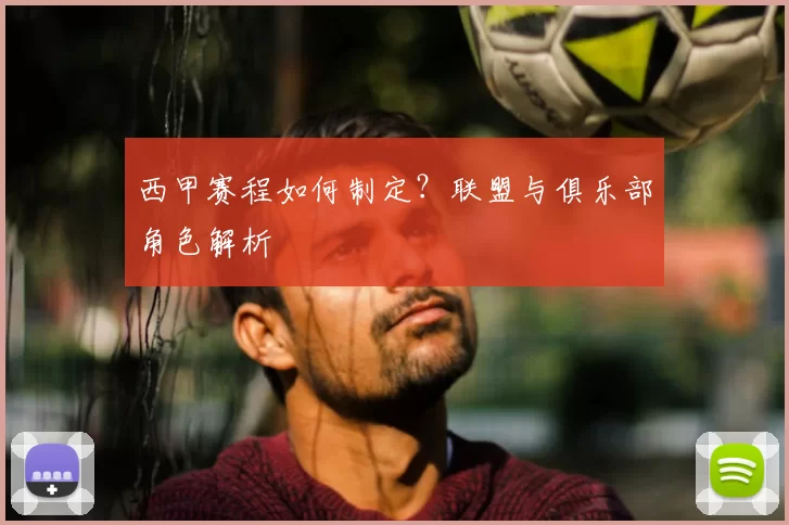 西甲赛程如何制定？联盟与俱乐部角色解析