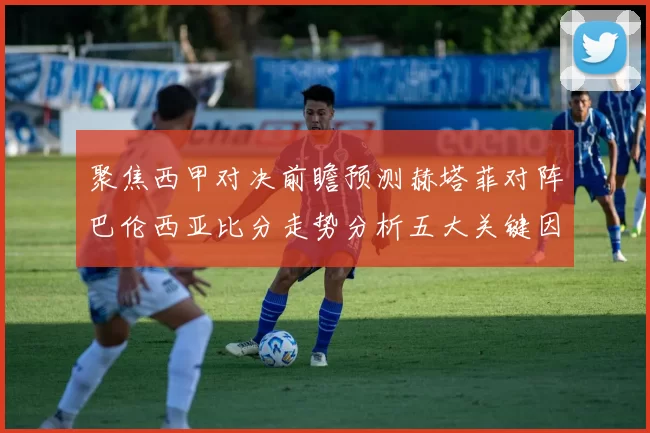 聚焦西甲对决前瞻预测赫塔菲对阵巴伦西亚比分走势分析五大关键因素解读