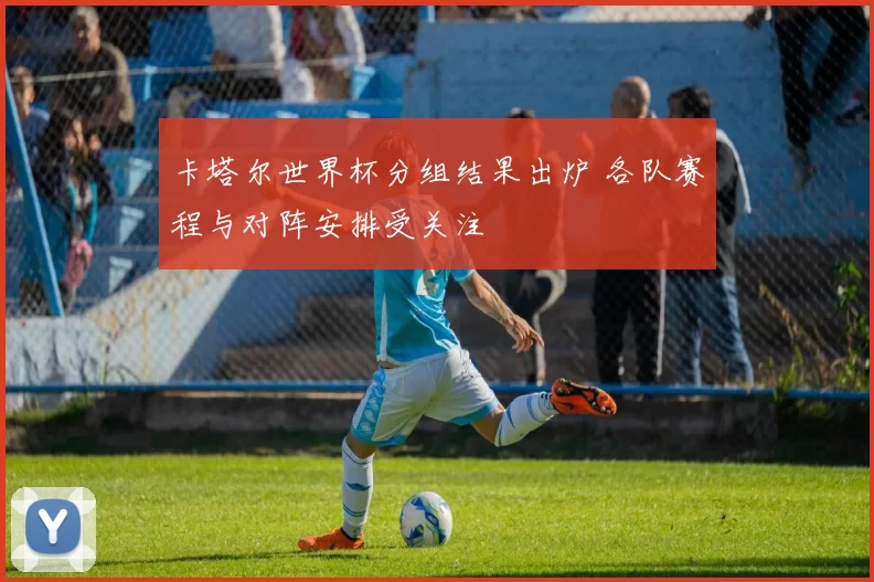 卡塔尔世界杯分组结果出炉 各队赛程与对阵安排受关注