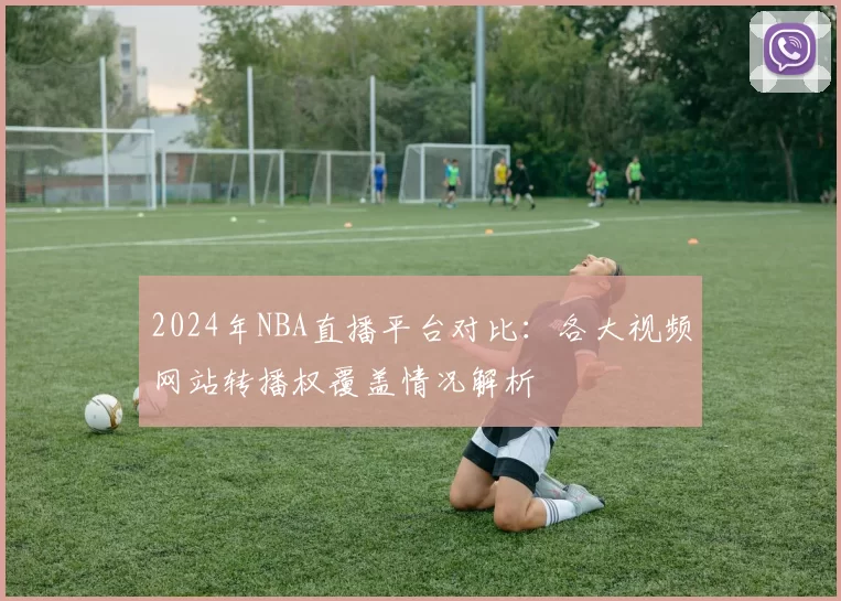 2024年NBA直播平台对比:各大视频网站转播权覆盖情况解析