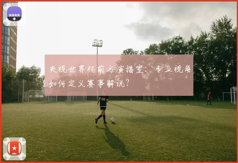 央视世界杯前方演播室:专业视角如何定义赛事解说?