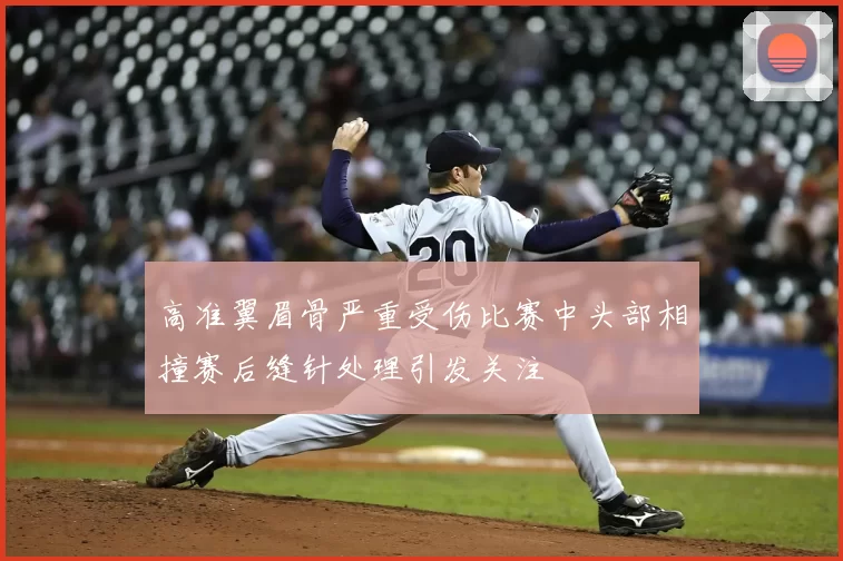 高准翼眉骨严重受伤比赛中头部相撞赛后缝针处理引发关注