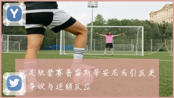欧足联禁赛普雷斯蒂安尼或引发更多争议与连锁反应
