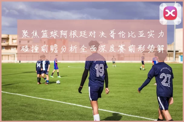 聚焦篮球阿根廷对决哥伦比亚实力碰撞前瞻分析全面深度赛前形势解读