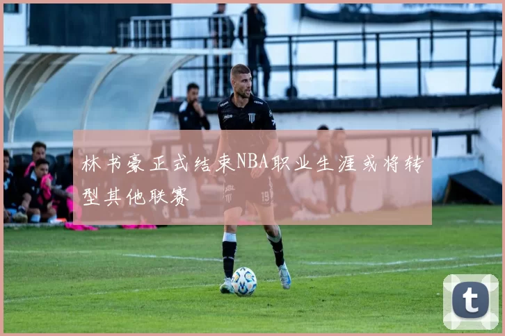 林书豪正式结束NBA职业生涯或将转型其他联赛